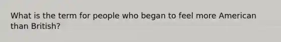 What is the term for people who began to feel more American than British?