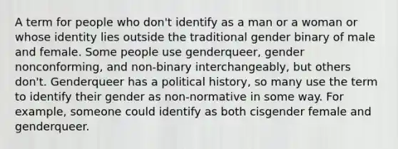 A term for people who don't identify as a man or a woman or whose identity lies outside the traditional gender binary of male and female. Some people use genderqueer, gender nonconforming, and non-binary interchangeably, but others don't. Genderqueer has a political history, so many use the term to identify their gender as non-normative in some way. For example, someone could identify as both cisgender female and genderqueer.