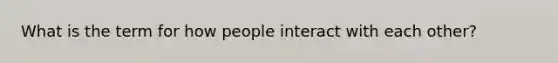 What is the term for how people interact with each other?