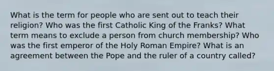 What is the term for people who are sent out to teach their religion? Who was the first Catholic King of the Franks? What term means to exclude a person from church membership? Who was the first emperor of the Holy Roman Empire? What is an agreement between the Pope and the ruler of a country called?