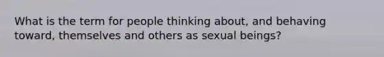 What is the term for people thinking about, and behaving toward, themselves and others as sexual beings?