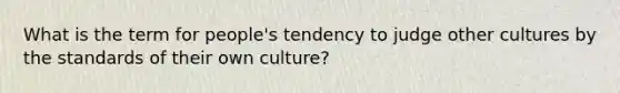 What is the term for people's tendency to judge other cultures by the standards of their own culture?