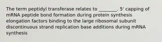 The term peptidyl transferase relates to ________. 5' capping of mRNA peptide bond formation during <a href='https://www.questionai.com/knowledge/kVyphSdCnD-protein-synthesis' class='anchor-knowledge'>protein synthesis</a> elongation factors binding to the large ribosomal subunit discontinuous strand replication base additions during mRNA synthesis