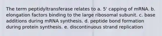 The term peptidyltransferase relates to a. 5' capping of mRNA. b. elongation factors binding to the large ribosomal subunit. c. base additions during mRNA synthesis. d. peptide bond formation during <a href='https://www.questionai.com/knowledge/kVyphSdCnD-protein-synthesis' class='anchor-knowledge'>protein synthesis</a>. e. discontinuous strand replication