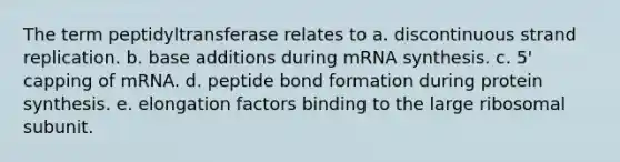 The term peptidyltransferase relates to a. discontinuous strand replication. b. base additions during mRNA synthesis. c. 5' capping of mRNA. d. peptide bond formation during protein synthesis. e. elongation factors binding to the large ribosomal subunit.