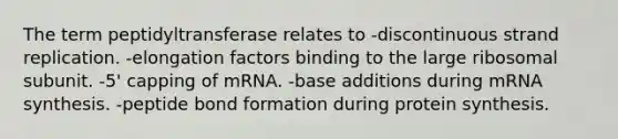 The term peptidyltransferase relates to -discontinuous strand replication. -elongation factors binding to the large ribosomal subunit. -5' capping of mRNA. -base additions during mRNA synthesis. -peptide bond formation during protein synthesis.