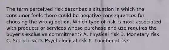 The term perceived risk describes a situation in which the consumer feels there could be negative consequences for choosing the wrong option. Which type of risk is most associated with products or services whose purchase and use requires the buyer's exclusive commitment? A. Physical risk B. Monetary risk C. Social risk D. Psychological risk E. Functional risk