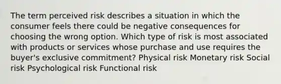 The term perceived risk describes a situation in which the consumer feels there could be negative consequences for choosing the wrong option. Which type of risk is most associated with products or services whose purchase and use requires the buyer's exclusive commitment? Physical risk Monetary risk Social risk Psychological risk Functional risk