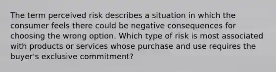 The term perceived risk describes a situation in which the consumer feels there could be negative consequences for choosing the wrong option. Which type of risk is most associated with products or services whose purchase and use requires the​ buyer's exclusive​ commitment?