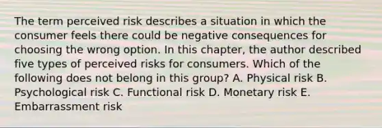 The term perceived risk describes a situation in which the consumer feels there could be negative consequences for choosing the wrong option. In this​ chapter, the author described five types of perceived risks for consumers. Which of the following does not belong in this​ group? A. Physical risk B. Psychological risk C. Functional risk D. Monetary risk E. Embarrassment risk