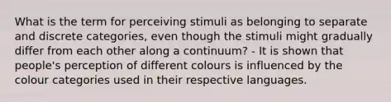 What is the term for perceiving stimuli as belonging to separate and discrete categories, even though the stimuli might gradually differ from each other along a continuum? - It is shown that people's perception of different colours is influenced by the colour categories used in their respective languages.