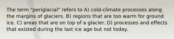 The term "periglacial" refers to A) cold-climate processes along the margins of glaciers. B) regions that are too warm for ground ice. C) areas that are on top of a glacier. D) processes and effects that existed during the last ice age but not today.