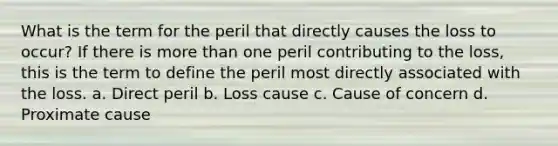 What is the term for the peril that directly causes the loss to occur? If there is more than one peril contributing to the loss, this is the term to define the peril most directly associated with the loss. a. Direct peril b. Loss cause c. Cause of concern d. Proximate cause