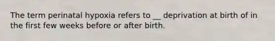 The term perinatal hypoxia refers to __ deprivation at birth of in the first few weeks before or after birth.