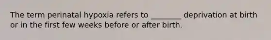 The term perinatal hypoxia refers to ________ deprivation at birth or in the first few weeks before or after birth.