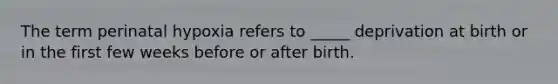 The term perinatal hypoxia refers to _____ deprivation at birth or in the first few weeks before or after birth.