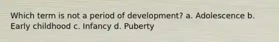 Which term is not a period of development? a. Adolescence b. Early childhood c. Infancy d. Puberty