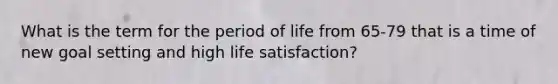 What is the term for the period of life from 65-79 that is a time of new goal setting and high life satisfaction?