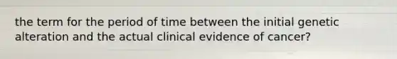 the term for the period of time between the initial genetic alteration and the actual clinical evidence of cancer?