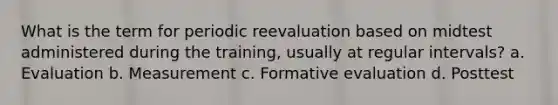 What is the term for periodic reevaluation based on midtest administered during the training, usually at regular intervals? a. Evaluation b. Measurement c. Formative evaluation d. Posttest