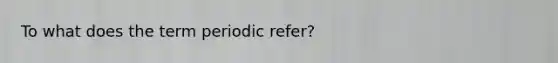 To what does the term periodic refer?