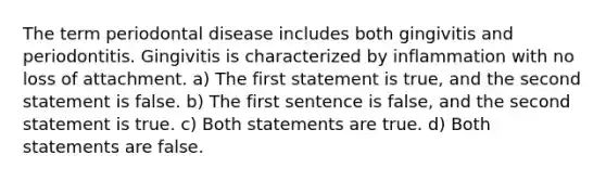 The term periodontal disease includes both gingivitis and periodontitis. Gingivitis is characterized by inflammation with no loss of attachment. a) The first statement is true, and the second statement is false. b) The first sentence is false, and the second statement is true. c) Both statements are true. d) Both statements are false.