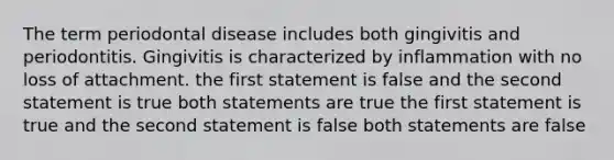 The term periodontal disease includes both gingivitis and periodontitis. Gingivitis is characterized by inflammation with no loss of attachment. the first statement is false and the second statement is true both statements are true the first statement is true and the second statement is false both statements are false