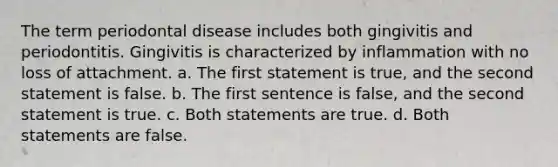 The term periodontal disease includes both gingivitis and periodontitis. Gingivitis is characterized by inflammation with no loss of attachment. a. The first statement is true, and the second statement is false. b. The first sentence is false, and the second statement is true. c. Both statements are true. d. Both statements are false.