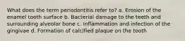 What does the term periodontitis refer to? a. Erosion of the enamel tooth surface b. Bacterial damage to the teeth and surrounding alveolar bone c. Inflammation and infection of the gingivae d. Formation of calcified plaque on the tooth