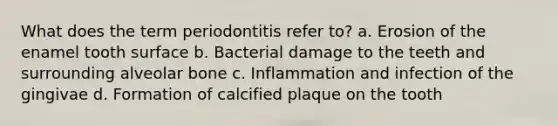 What does the term periodontitis refer to? a. Erosion of the enamel tooth surface b. Bacterial damage to the teeth and surrounding alveolar bone c. Inflammation and infection of the gingivae d. Formation of calcified plaque on the tooth