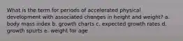 What is the term for periods of accelerated physical development with associated changes in height and weight? a. body mass index b. growth charts c. expected growth rates d. growth spurts e. weight for age
