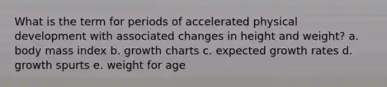 What is the term for periods of accelerated physical development with associated changes in height and weight? a. body mass index b. growth charts c. expected growth rates d. growth spurts e. weight for age