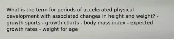 What is the term for periods of accelerated physical development with associated changes in height and weight? - growth spurts - growth charts - body mass index - expected growth rates - weight for age