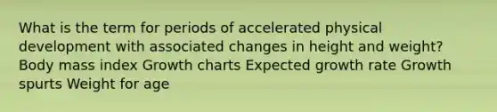 What is the term for periods of accelerated physical development with associated changes in height and weight? Body mass index Growth charts Expected growth rate Growth spurts Weight for age