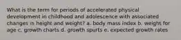 What is the term for periods of accelerated physical development in childhood and adolescence with associated changes in height and weight? a. body mass index b. weight for age c. growth charts d. growth spurts e. expected growth rates