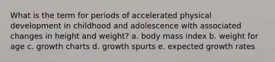 What is the term for periods of accelerated physical development in childhood and adolescence with associated changes in height and weight? a. body mass index b. weight for age c. growth charts d. growth spurts e. expected growth rates