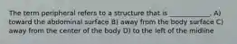 The term peripheral refers to a structure that is ____________. A) toward the abdominal surface B) away from the body surface C) away from the center of the body D) to the left of the midline