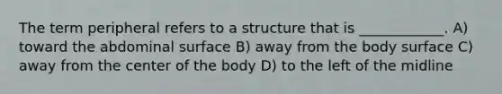 The term peripheral refers to a structure that is ____________. A) toward the abdominal surface B) away from the body surface C) away from the center of the body D) to the left of the midline