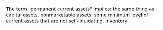 The term "permanent current assets" implies: the same thing as capital assets. nonmarketable assets. some minimum level of current assets that are not self-liquidating. inventory