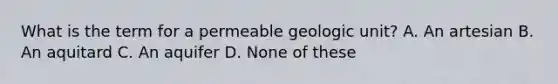 What is the term for a permeable geologic unit? A. An artesian B. An aquitard C. An aquifer D. None of these