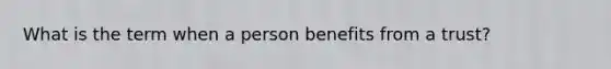 What is the term when a person benefits from a trust?