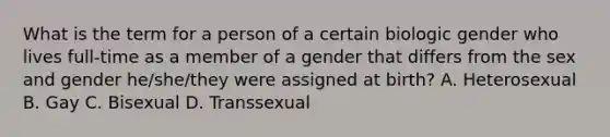 What is the term for a person of a certain biologic gender who lives full-time as a member of a gender that differs from the sex and gender he/she/they were assigned at birth? A. Heterosexual B. Gay C. Bisexual D. Transsexual