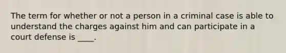 The term for whether or not a person in a criminal case is able to understand the charges against him and can participate in a court defense is ____.