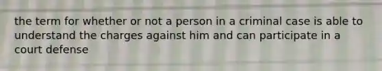 the term for whether or not a person in a criminal case is able to understand the charges against him and can participate in a court defense