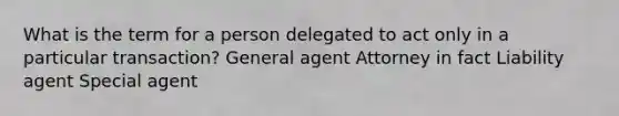 What is the term for a person delegated to act only in a particular transaction? General agent Attorney in fact Liability agent Special agent