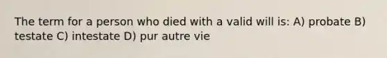 The term for a person who died with a valid will is: A) probate B) testate C) intestate D) pur autre vie