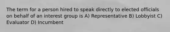 The term for a person hired to speak directly to elected officials on behalf of an interest group is A) Representative B) Lobbyist C) Evaluator D) Incumbent