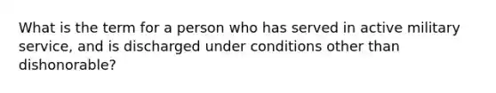 What is the term for a person who has served in active military service, and is discharged under conditions other than dishonorable?