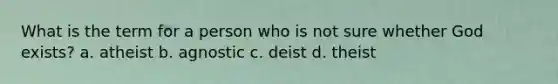 What is the term for a person who is not sure whether God exists? a. atheist b. agnostic c. deist d. theist