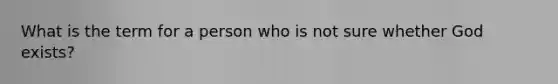 What is the term for a person who is not sure whether God exists?